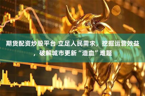 期货配资炒股平台 立足人民需求，挖掘运营效益，破解城市更新“造血”难题