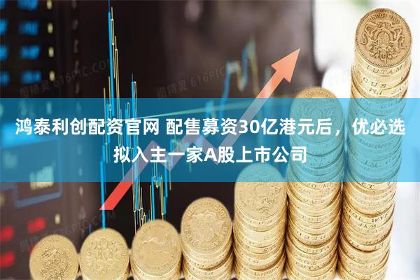 鸿泰利创配资官网 配售募资30亿港元后，优必选拟入主一家A股上市公司