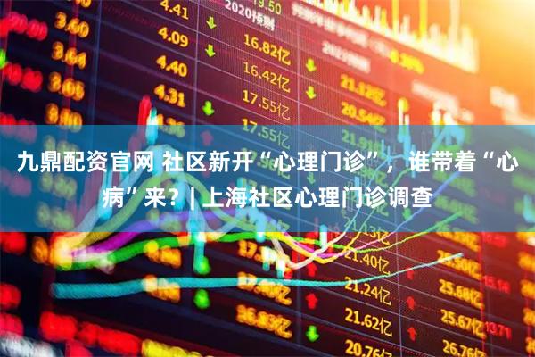 九鼎配资官网 社区新开“心理门诊”，谁带着“心病”来？| 上海社区心理门诊调查