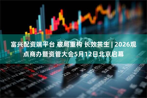 富兴配资端平台 破局重构 长效共生 | 2026观点商办暨资管大会5月12日北京启幕