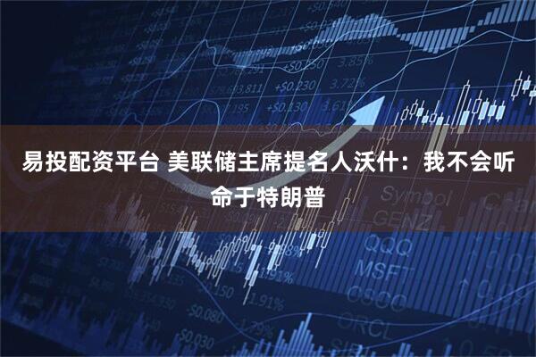 易投配资平台 美联储主席提名人沃什：我不会听命于特朗普