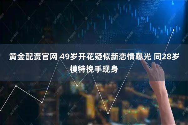 黄金配资官网 49岁开花疑似新恋情曝光 同28岁模特挽手现身