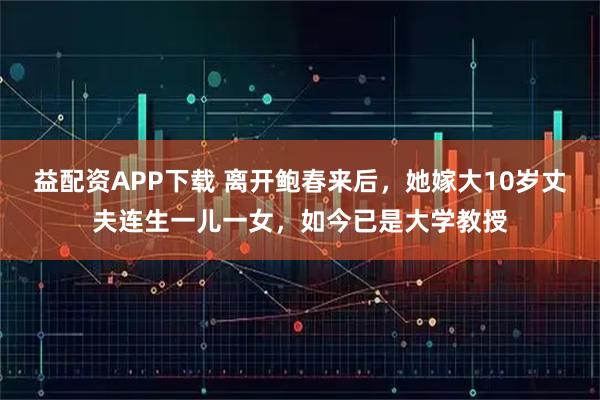 益配资APP下载 离开鲍春来后，她嫁大10岁丈夫连生一儿一女，如今已是大学教授